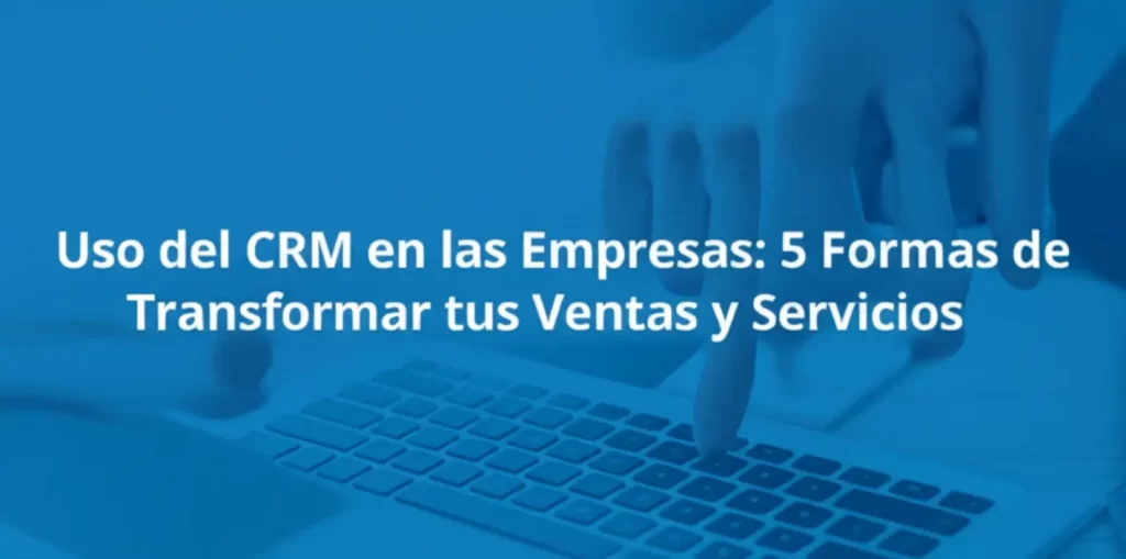 Uso del CRM en las Empresas: 5 Formas de Transformar tus Ventas y Servicios